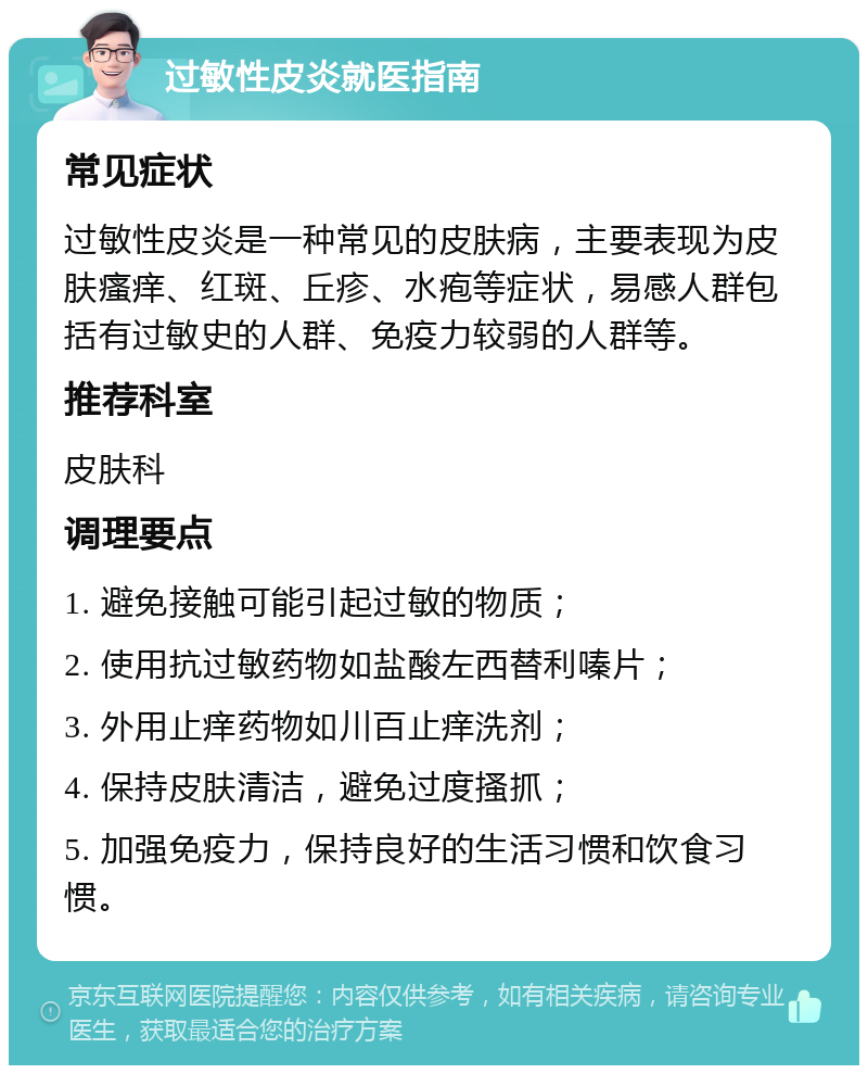 过敏性皮炎就医指南 常见症状 过敏性皮炎是一种常见的皮肤病，主要表现为皮肤瘙痒、红斑、丘疹、水疱等症状，易感人群包括有过敏史的人群、免疫力较弱的人群等。 推荐科室 皮肤科 调理要点 1. 避免接触可能引起过敏的物质； 2. 使用抗过敏药物如盐酸左西替利嗪片； 3. 外用止痒药物如川百止痒洗剂； 4. 保持皮肤清洁，避免过度搔抓； 5. 加强免疫力，保持良好的生活习惯和饮食习惯。