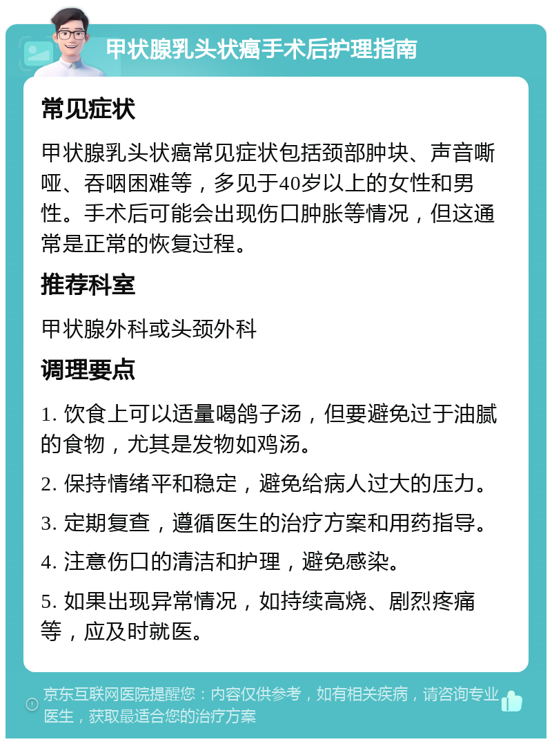 甲状腺乳头状癌手术后护理指南 常见症状 甲状腺乳头状癌常见症状包括颈部肿块、声音嘶哑、吞咽困难等，多见于40岁以上的女性和男性。手术后可能会出现伤口肿胀等情况，但这通常是正常的恢复过程。 推荐科室 甲状腺外科或头颈外科 调理要点 1. 饮食上可以适量喝鸽子汤，但要避免过于油腻的食物，尤其是发物如鸡汤。 2. 保持情绪平和稳定，避免给病人过大的压力。 3. 定期复查，遵循医生的治疗方案和用药指导。 4. 注意伤口的清洁和护理，避免感染。 5. 如果出现异常情况，如持续高烧、剧烈疼痛等，应及时就医。