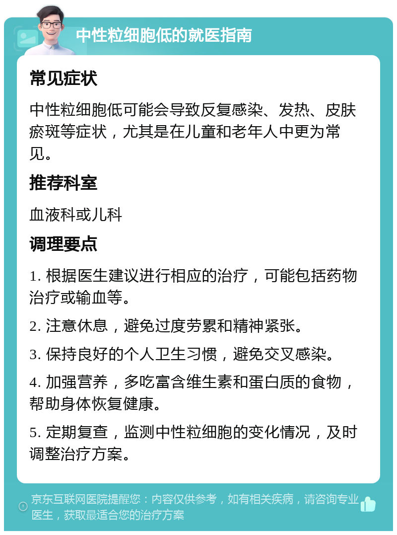 中性粒细胞低的就医指南 常见症状 中性粒细胞低可能会导致反复感染、发热、皮肤瘀斑等症状，尤其是在儿童和老年人中更为常见。 推荐科室 血液科或儿科 调理要点 1. 根据医生建议进行相应的治疗，可能包括药物治疗或输血等。 2. 注意休息，避免过度劳累和精神紧张。 3. 保持良好的个人卫生习惯，避免交叉感染。 4. 加强营养，多吃富含维生素和蛋白质的食物，帮助身体恢复健康。 5. 定期复查，监测中性粒细胞的变化情况，及时调整治疗方案。