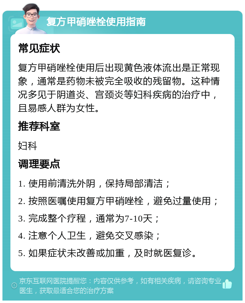 复方甲硝唑栓使用指南 常见症状 复方甲硝唑栓使用后出现黄色液体流出是正常现象，通常是药物未被完全吸收的残留物。这种情况多见于阴道炎、宫颈炎等妇科疾病的治疗中，且易感人群为女性。 推荐科室 妇科 调理要点 1. 使用前清洗外阴，保持局部清洁； 2. 按照医嘱使用复方甲硝唑栓，避免过量使用； 3. 完成整个疗程，通常为7-10天； 4. 注意个人卫生，避免交叉感染； 5. 如果症状未改善或加重，及时就医复诊。