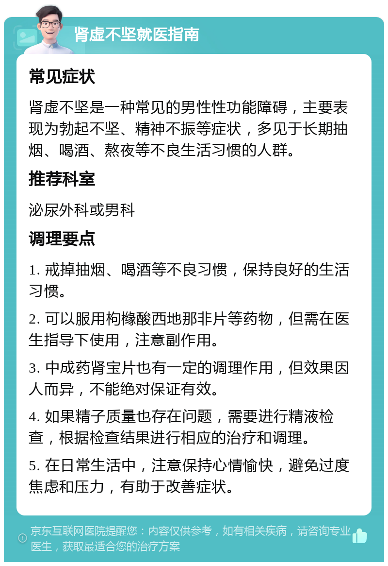 肾虚不坚就医指南 常见症状 肾虚不坚是一种常见的男性性功能障碍，主要表现为勃起不坚、精神不振等症状，多见于长期抽烟、喝酒、熬夜等不良生活习惯的人群。 推荐科室 泌尿外科或男科 调理要点 1. 戒掉抽烟、喝酒等不良习惯，保持良好的生活习惯。 2. 可以服用枸橼酸西地那非片等药物，但需在医生指导下使用，注意副作用。 3. 中成药肾宝片也有一定的调理作用，但效果因人而异，不能绝对保证有效。 4. 如果精子质量也存在问题，需要进行精液检查，根据检查结果进行相应的治疗和调理。 5. 在日常生活中，注意保持心情愉快，避免过度焦虑和压力，有助于改善症状。