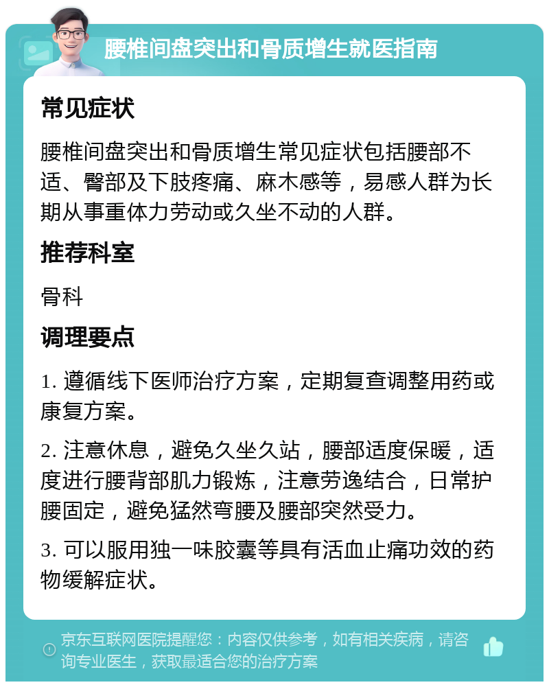 腰椎间盘突出和骨质增生就医指南 常见症状 腰椎间盘突出和骨质增生常见症状包括腰部不适、臀部及下肢疼痛、麻木感等，易感人群为长期从事重体力劳动或久坐不动的人群。 推荐科室 骨科 调理要点 1. 遵循线下医师治疗方案，定期复查调整用药或康复方案。 2. 注意休息，避免久坐久站，腰部适度保暖，适度进行腰背部肌力锻炼，注意劳逸结合，日常护腰固定，避免猛然弯腰及腰部突然受力。 3. 可以服用独一味胶囊等具有活血止痛功效的药物缓解症状。