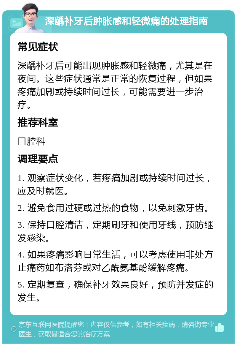 深龋补牙后肿胀感和轻微痛的处理指南 常见症状 深龋补牙后可能出现肿胀感和轻微痛，尤其是在夜间。这些症状通常是正常的恢复过程，但如果疼痛加剧或持续时间过长，可能需要进一步治疗。 推荐科室 口腔科 调理要点 1. 观察症状变化，若疼痛加剧或持续时间过长，应及时就医。 2. 避免食用过硬或过热的食物，以免刺激牙齿。 3. 保持口腔清洁，定期刷牙和使用牙线，预防继发感染。 4. 如果疼痛影响日常生活，可以考虑使用非处方止痛药如布洛芬或对乙酰氨基酚缓解疼痛。 5. 定期复查，确保补牙效果良好，预防并发症的发生。