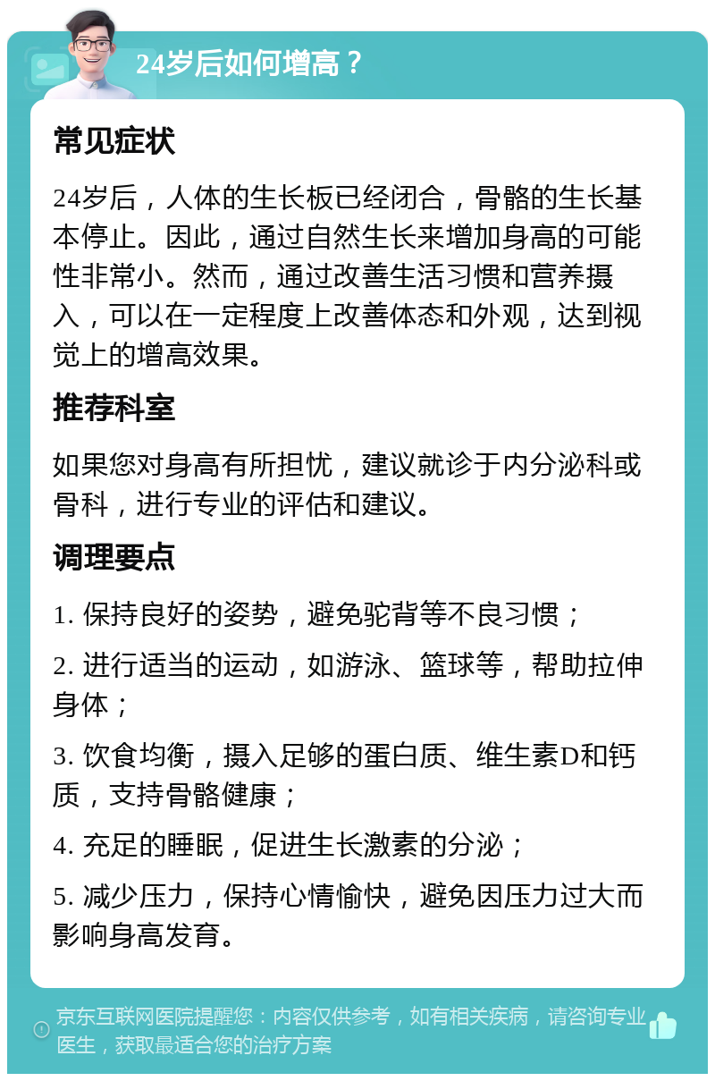 24岁后如何增高？ 常见症状 24岁后，人体的生长板已经闭合，骨骼的生长基本停止。因此，通过自然生长来增加身高的可能性非常小。然而，通过改善生活习惯和营养摄入，可以在一定程度上改善体态和外观，达到视觉上的增高效果。 推荐科室 如果您对身高有所担忧，建议就诊于内分泌科或骨科，进行专业的评估和建议。 调理要点 1. 保持良好的姿势，避免驼背等不良习惯； 2. 进行适当的运动，如游泳、篮球等，帮助拉伸身体； 3. 饮食均衡，摄入足够的蛋白质、维生素D和钙质，支持骨骼健康； 4. 充足的睡眠，促进生长激素的分泌； 5. 减少压力，保持心情愉快，避免因压力过大而影响身高发育。