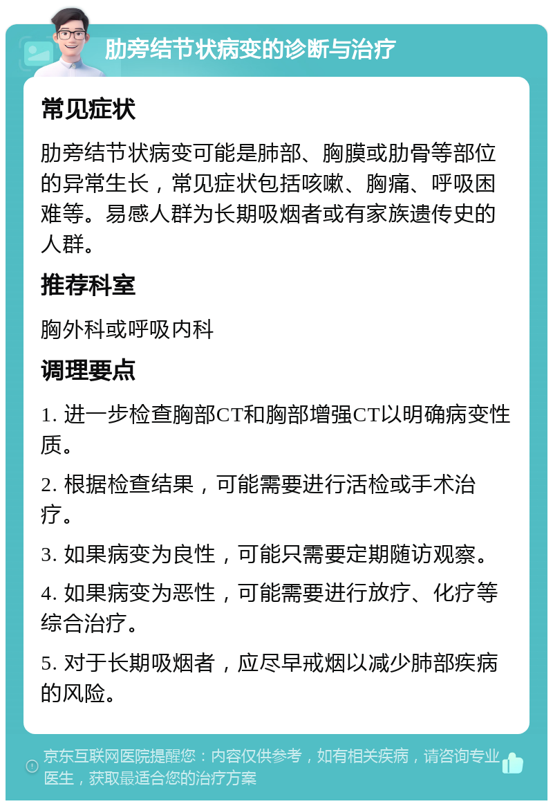 肋旁结节状病变的诊断与治疗 常见症状 肋旁结节状病变可能是肺部、胸膜或肋骨等部位的异常生长，常见症状包括咳嗽、胸痛、呼吸困难等。易感人群为长期吸烟者或有家族遗传史的人群。 推荐科室 胸外科或呼吸内科 调理要点 1. 进一步检查胸部CT和胸部增强CT以明确病变性质。 2. 根据检查结果，可能需要进行活检或手术治疗。 3. 如果病变为良性，可能只需要定期随访观察。 4. 如果病变为恶性，可能需要进行放疗、化疗等综合治疗。 5. 对于长期吸烟者，应尽早戒烟以减少肺部疾病的风险。