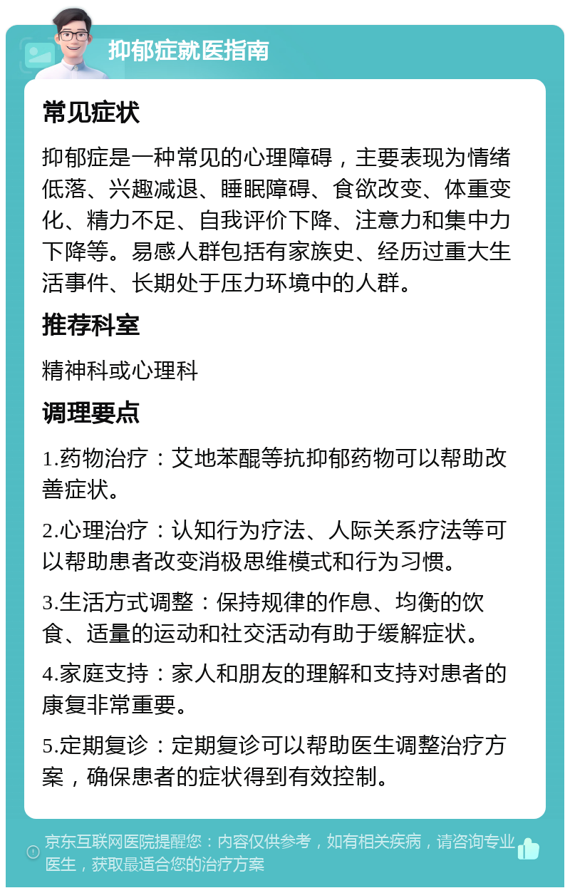 抑郁症就医指南 常见症状 抑郁症是一种常见的心理障碍，主要表现为情绪低落、兴趣减退、睡眠障碍、食欲改变、体重变化、精力不足、自我评价下降、注意力和集中力下降等。易感人群包括有家族史、经历过重大生活事件、长期处于压力环境中的人群。 推荐科室 精神科或心理科 调理要点 1.药物治疗：艾地苯醌等抗抑郁药物可以帮助改善症状。 2.心理治疗：认知行为疗法、人际关系疗法等可以帮助患者改变消极思维模式和行为习惯。 3.生活方式调整：保持规律的作息、均衡的饮食、适量的运动和社交活动有助于缓解症状。 4.家庭支持：家人和朋友的理解和支持对患者的康复非常重要。 5.定期复诊：定期复诊可以帮助医生调整治疗方案，确保患者的症状得到有效控制。