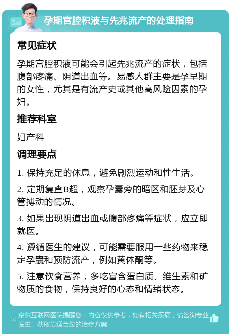 孕期宫腔积液与先兆流产的处理指南 常见症状 孕期宫腔积液可能会引起先兆流产的症状，包括腹部疼痛、阴道出血等。易感人群主要是孕早期的女性，尤其是有流产史或其他高风险因素的孕妇。 推荐科室 妇产科 调理要点 1. 保持充足的休息，避免剧烈运动和性生活。 2. 定期复查B超，观察孕囊旁的暗区和胚芽及心管搏动的情况。 3. 如果出现阴道出血或腹部疼痛等症状，应立即就医。 4. 遵循医生的建议，可能需要服用一些药物来稳定孕囊和预防流产，例如黄体酮等。 5. 注意饮食营养，多吃富含蛋白质、维生素和矿物质的食物，保持良好的心态和情绪状态。