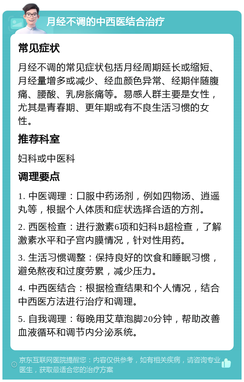 月经不调的中西医结合治疗 常见症状 月经不调的常见症状包括月经周期延长或缩短、月经量增多或减少、经血颜色异常、经期伴随腹痛、腰酸、乳房胀痛等。易感人群主要是女性，尤其是青春期、更年期或有不良生活习惯的女性。 推荐科室 妇科或中医科 调理要点 1. 中医调理：口服中药汤剂，例如四物汤、逍遥丸等，根据个人体质和症状选择合适的方剂。 2. 西医检查：进行激素6项和妇科B超检查，了解激素水平和子宫内膜情况，针对性用药。 3. 生活习惯调整：保持良好的饮食和睡眠习惯，避免熬夜和过度劳累，减少压力。 4. 中西医结合：根据检查结果和个人情况，结合中西医方法进行治疗和调理。 5. 自我调理：每晚用艾草泡脚20分钟，帮助改善血液循环和调节内分泌系统。