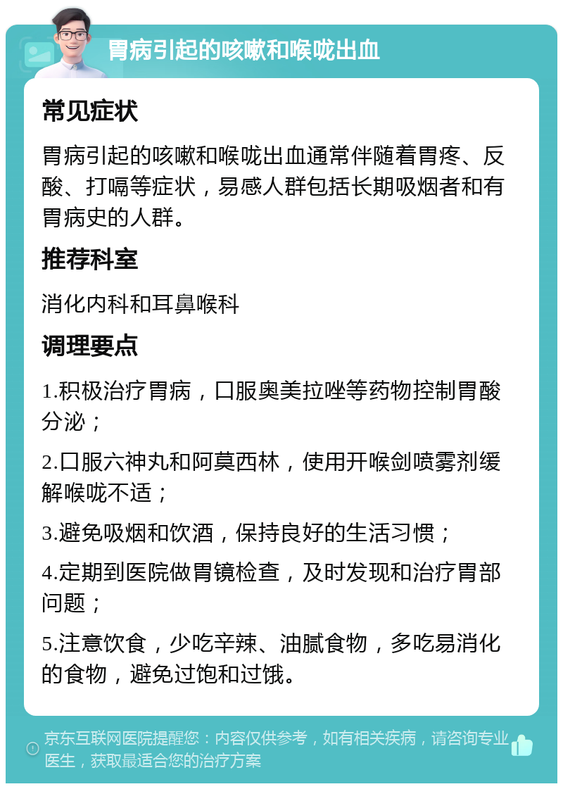 胃病引起的咳嗽和喉咙出血 常见症状 胃病引起的咳嗽和喉咙出血通常伴随着胃疼、反酸、打嗝等症状，易感人群包括长期吸烟者和有胃病史的人群。 推荐科室 消化内科和耳鼻喉科 调理要点 1.积极治疗胃病，口服奥美拉唑等药物控制胃酸分泌； 2.口服六神丸和阿莫西林，使用开喉剑喷雾剂缓解喉咙不适； 3.避免吸烟和饮酒，保持良好的生活习惯； 4.定期到医院做胃镜检查，及时发现和治疗胃部问题； 5.注意饮食，少吃辛辣、油腻食物，多吃易消化的食物，避免过饱和过饿。