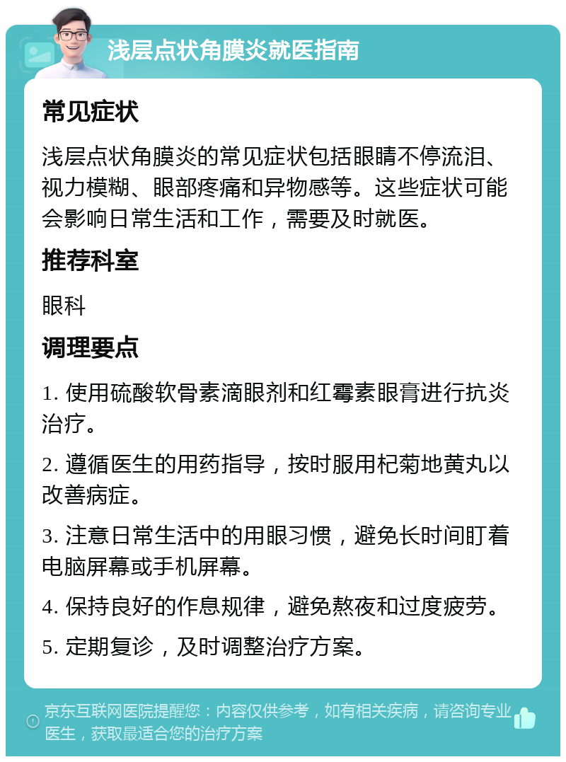 浅层点状角膜炎就医指南 常见症状 浅层点状角膜炎的常见症状包括眼睛不停流泪、视力模糊、眼部疼痛和异物感等。这些症状可能会影响日常生活和工作，需要及时就医。 推荐科室 眼科 调理要点 1. 使用硫酸软骨素滴眼剂和红霉素眼膏进行抗炎治疗。 2. 遵循医生的用药指导，按时服用杞菊地黄丸以改善病症。 3. 注意日常生活中的用眼习惯，避免长时间盯着电脑屏幕或手机屏幕。 4. 保持良好的作息规律，避免熬夜和过度疲劳。 5. 定期复诊，及时调整治疗方案。