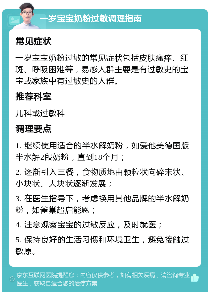 一岁宝宝奶粉过敏调理指南 常见症状 一岁宝宝奶粉过敏的常见症状包括皮肤瘙痒、红斑、呼吸困难等，易感人群主要是有过敏史的宝宝或家族中有过敏史的人群。 推荐科室 儿科或过敏科 调理要点 1. 继续使用适合的半水解奶粉，如爱他美德国版半水解2段奶粉，直到18个月； 2. 逐渐引入三餐，食物质地由颗粒状向碎末状、小块状、大块状逐渐发展； 3. 在医生指导下，考虑换用其他品牌的半水解奶粉，如雀巢超启能恩； 4. 注意观察宝宝的过敏反应，及时就医； 5. 保持良好的生活习惯和环境卫生，避免接触过敏原。