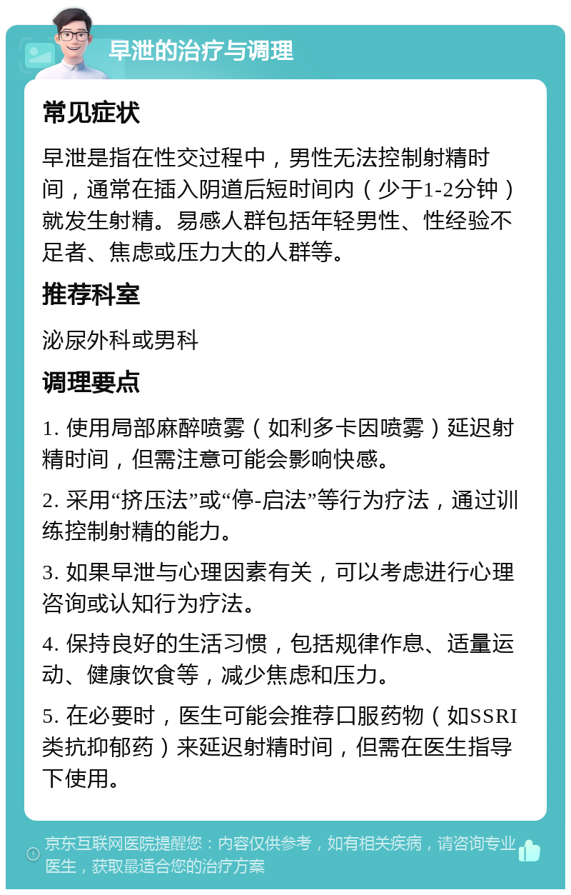 早泄的治疗与调理 常见症状 早泄是指在性交过程中，男性无法控制射精时间，通常在插入阴道后短时间内（少于1-2分钟）就发生射精。易感人群包括年轻男性、性经验不足者、焦虑或压力大的人群等。 推荐科室 泌尿外科或男科 调理要点 1. 使用局部麻醉喷雾（如利多卡因喷雾）延迟射精时间，但需注意可能会影响快感。 2. 采用“挤压法”或“停-启法”等行为疗法，通过训练控制射精的能力。 3. 如果早泄与心理因素有关，可以考虑进行心理咨询或认知行为疗法。 4. 保持良好的生活习惯，包括规律作息、适量运动、健康饮食等，减少焦虑和压力。 5. 在必要时，医生可能会推荐口服药物（如SSRI类抗抑郁药）来延迟射精时间，但需在医生指导下使用。