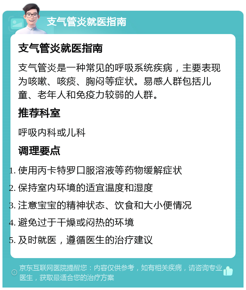 支气管炎就医指南 支气管炎就医指南 支气管炎是一种常见的呼吸系统疾病，主要表现为咳嗽、咳痰、胸闷等症状。易感人群包括儿童、老年人和免疫力较弱的人群。 推荐科室 呼吸内科或儿科 调理要点 使用丙卡特罗口服溶液等药物缓解症状 保持室内环境的适宜温度和湿度 注意宝宝的精神状态、饮食和大小便情况 避免过于干燥或闷热的环境 及时就医，遵循医生的治疗建议