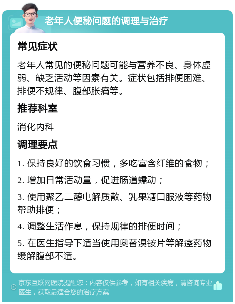 老年人便秘问题的调理与治疗 常见症状 老年人常见的便秘问题可能与营养不良、身体虚弱、缺乏活动等因素有关。症状包括排便困难、排便不规律、腹部胀痛等。 推荐科室 消化内科 调理要点 1. 保持良好的饮食习惯，多吃富含纤维的食物； 2. 增加日常活动量，促进肠道蠕动； 3. 使用聚乙二醇电解质散、乳果糖口服液等药物帮助排便； 4. 调整生活作息，保持规律的排便时间； 5. 在医生指导下适当使用奥替溴铵片等解痉药物缓解腹部不适。