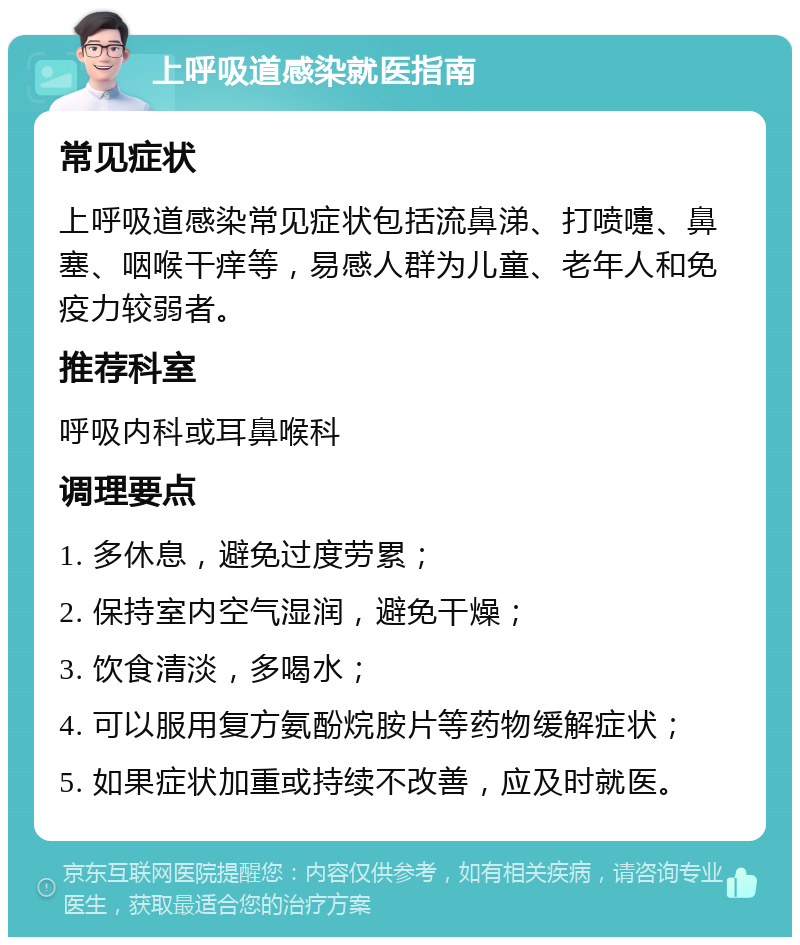 上呼吸道感染就医指南 常见症状 上呼吸道感染常见症状包括流鼻涕、打喷嚏、鼻塞、咽喉干痒等，易感人群为儿童、老年人和免疫力较弱者。 推荐科室 呼吸内科或耳鼻喉科 调理要点 1. 多休息，避免过度劳累； 2. 保持室内空气湿润，避免干燥； 3. 饮食清淡，多喝水； 4. 可以服用复方氨酚烷胺片等药物缓解症状； 5. 如果症状加重或持续不改善，应及时就医。