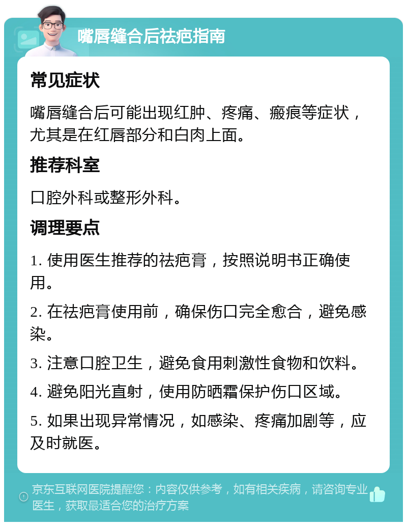 嘴唇缝合后祛疤指南 常见症状 嘴唇缝合后可能出现红肿、疼痛、瘢痕等症状，尤其是在红唇部分和白肉上面。 推荐科室 口腔外科或整形外科。 调理要点 1. 使用医生推荐的祛疤膏，按照说明书正确使用。 2. 在祛疤膏使用前，确保伤口完全愈合，避免感染。 3. 注意口腔卫生，避免食用刺激性食物和饮料。 4. 避免阳光直射，使用防晒霜保护伤口区域。 5. 如果出现异常情况，如感染、疼痛加剧等，应及时就医。