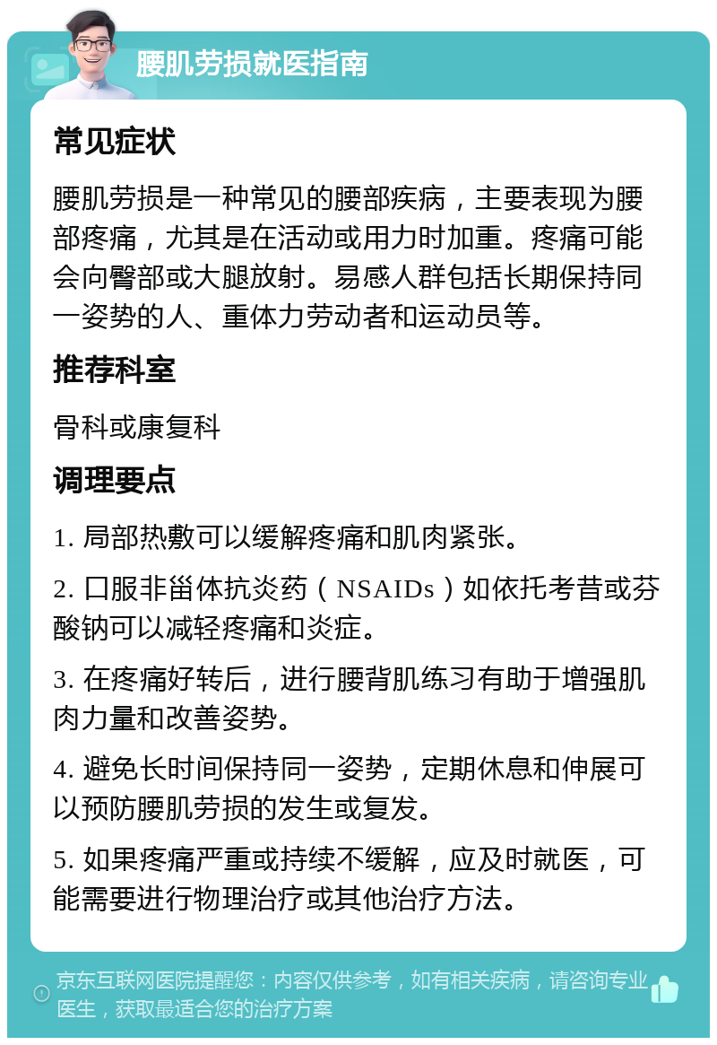 腰肌劳损就医指南 常见症状 腰肌劳损是一种常见的腰部疾病，主要表现为腰部疼痛，尤其是在活动或用力时加重。疼痛可能会向臀部或大腿放射。易感人群包括长期保持同一姿势的人、重体力劳动者和运动员等。 推荐科室 骨科或康复科 调理要点 1. 局部热敷可以缓解疼痛和肌肉紧张。 2. 口服非甾体抗炎药（NSAIDs）如依托考昔或芬酸钠可以减轻疼痛和炎症。 3. 在疼痛好转后，进行腰背肌练习有助于增强肌肉力量和改善姿势。 4. 避免长时间保持同一姿势，定期休息和伸展可以预防腰肌劳损的发生或复发。 5. 如果疼痛严重或持续不缓解，应及时就医，可能需要进行物理治疗或其他治疗方法。