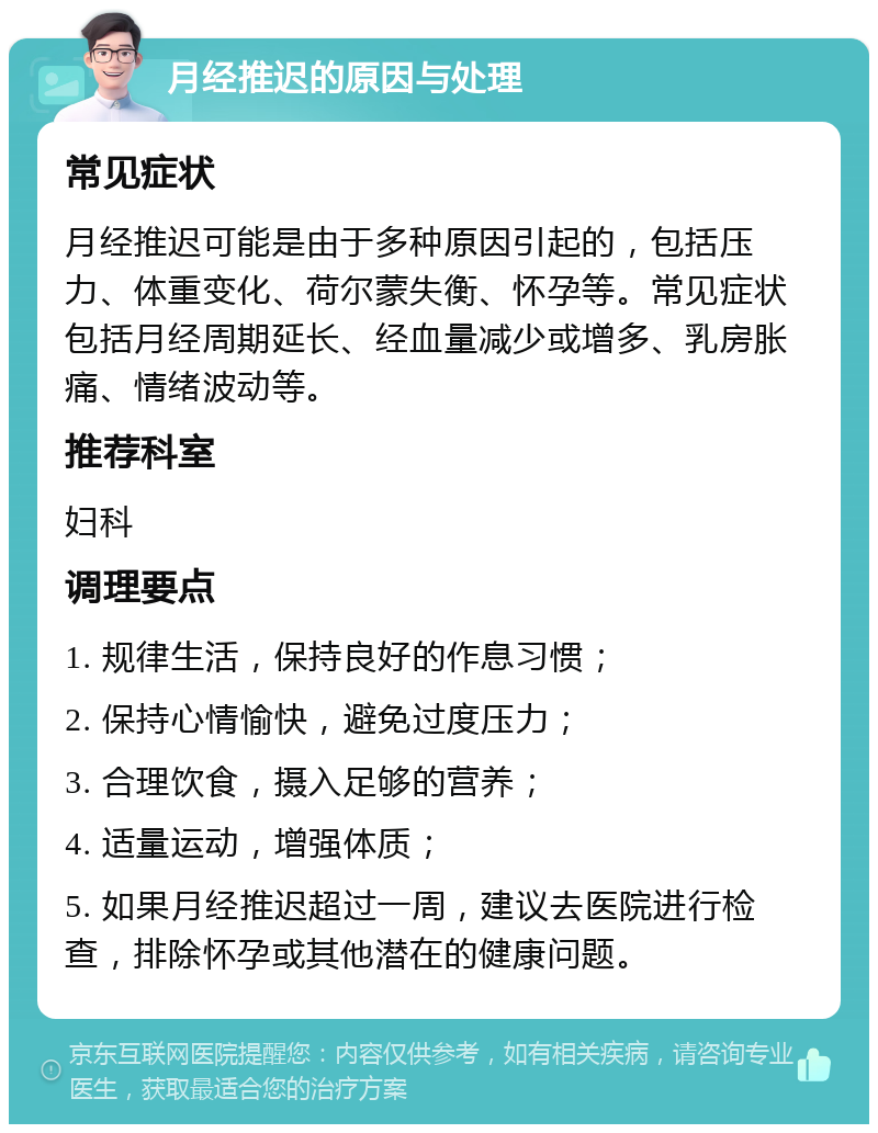 月经推迟的原因与处理 常见症状 月经推迟可能是由于多种原因引起的，包括压力、体重变化、荷尔蒙失衡、怀孕等。常见症状包括月经周期延长、经血量减少或增多、乳房胀痛、情绪波动等。 推荐科室 妇科 调理要点 1. 规律生活，保持良好的作息习惯； 2. 保持心情愉快，避免过度压力； 3. 合理饮食，摄入足够的营养； 4. 适量运动，增强体质； 5. 如果月经推迟超过一周，建议去医院进行检查，排除怀孕或其他潜在的健康问题。