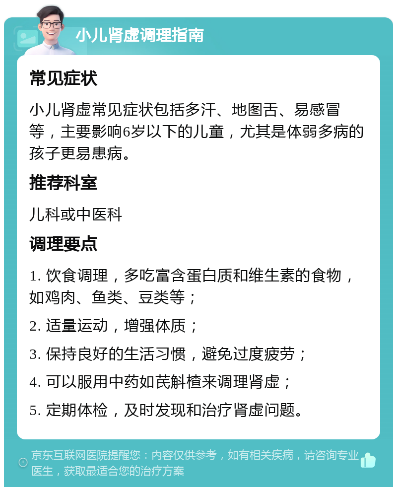 小儿肾虚调理指南 常见症状 小儿肾虚常见症状包括多汗、地图舌、易感冒等，主要影响6岁以下的儿童，尤其是体弱多病的孩子更易患病。 推荐科室 儿科或中医科 调理要点 1. 饮食调理，多吃富含蛋白质和维生素的食物，如鸡肉、鱼类、豆类等； 2. 适量运动，增强体质； 3. 保持良好的生活习惯，避免过度疲劳； 4. 可以服用中药如芪斛楂来调理肾虚； 5. 定期体检，及时发现和治疗肾虚问题。