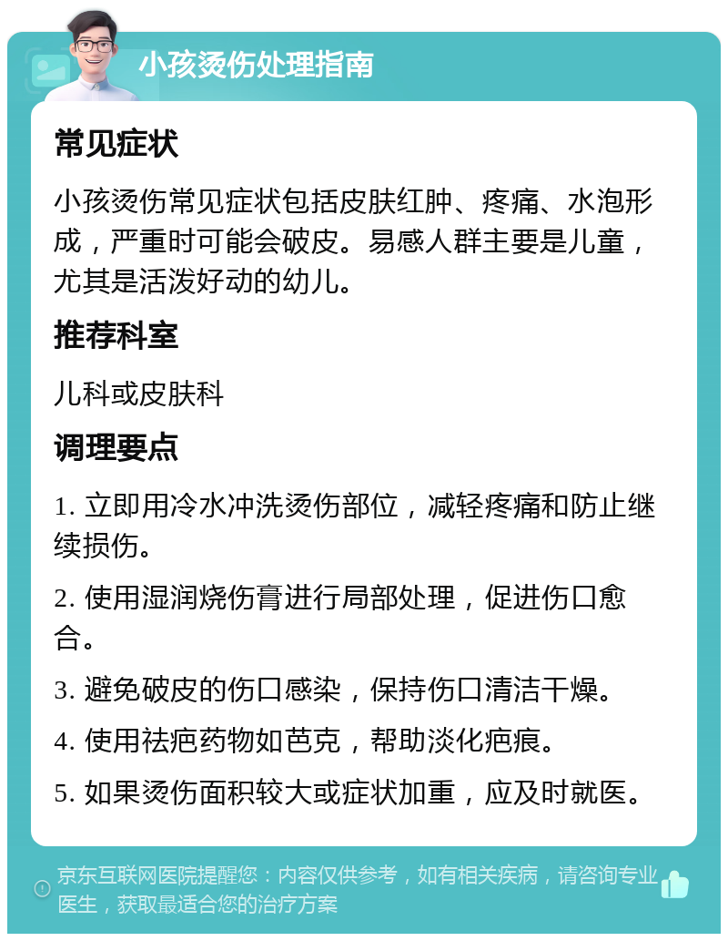 小孩烫伤处理指南 常见症状 小孩烫伤常见症状包括皮肤红肿、疼痛、水泡形成，严重时可能会破皮。易感人群主要是儿童，尤其是活泼好动的幼儿。 推荐科室 儿科或皮肤科 调理要点 1. 立即用冷水冲洗烫伤部位，减轻疼痛和防止继续损伤。 2. 使用湿润烧伤膏进行局部处理，促进伤口愈合。 3. 避免破皮的伤口感染，保持伤口清洁干燥。 4. 使用祛疤药物如芭克，帮助淡化疤痕。 5. 如果烫伤面积较大或症状加重，应及时就医。