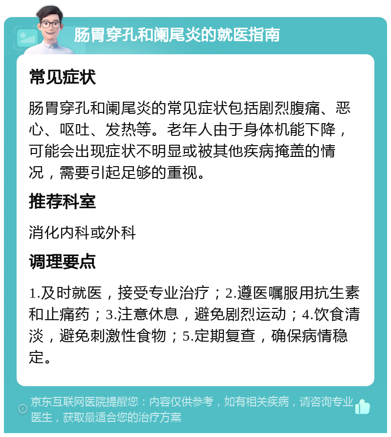 肠胃穿孔和阑尾炎的就医指南 常见症状 肠胃穿孔和阑尾炎的常见症状包括剧烈腹痛、恶心、呕吐、发热等。老年人由于身体机能下降，可能会出现症状不明显或被其他疾病掩盖的情况，需要引起足够的重视。 推荐科室 消化内科或外科 调理要点 1.及时就医，接受专业治疗；2.遵医嘱服用抗生素和止痛药；3.注意休息，避免剧烈运动；4.饮食清淡，避免刺激性食物；5.定期复查，确保病情稳定。