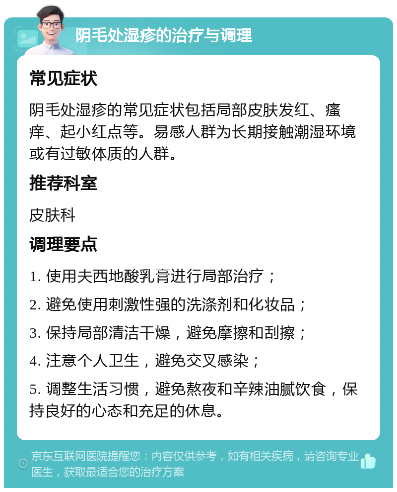 阴毛处湿疹的治疗与调理 常见症状 阴毛处湿疹的常见症状包括局部皮肤发红、瘙痒、起小红点等。易感人群为长期接触潮湿环境或有过敏体质的人群。 推荐科室 皮肤科 调理要点 1. 使用夫西地酸乳膏进行局部治疗； 2. 避免使用刺激性强的洗涤剂和化妆品； 3. 保持局部清洁干燥，避免摩擦和刮擦； 4. 注意个人卫生，避免交叉感染； 5. 调整生活习惯，避免熬夜和辛辣油腻饮食，保持良好的心态和充足的休息。