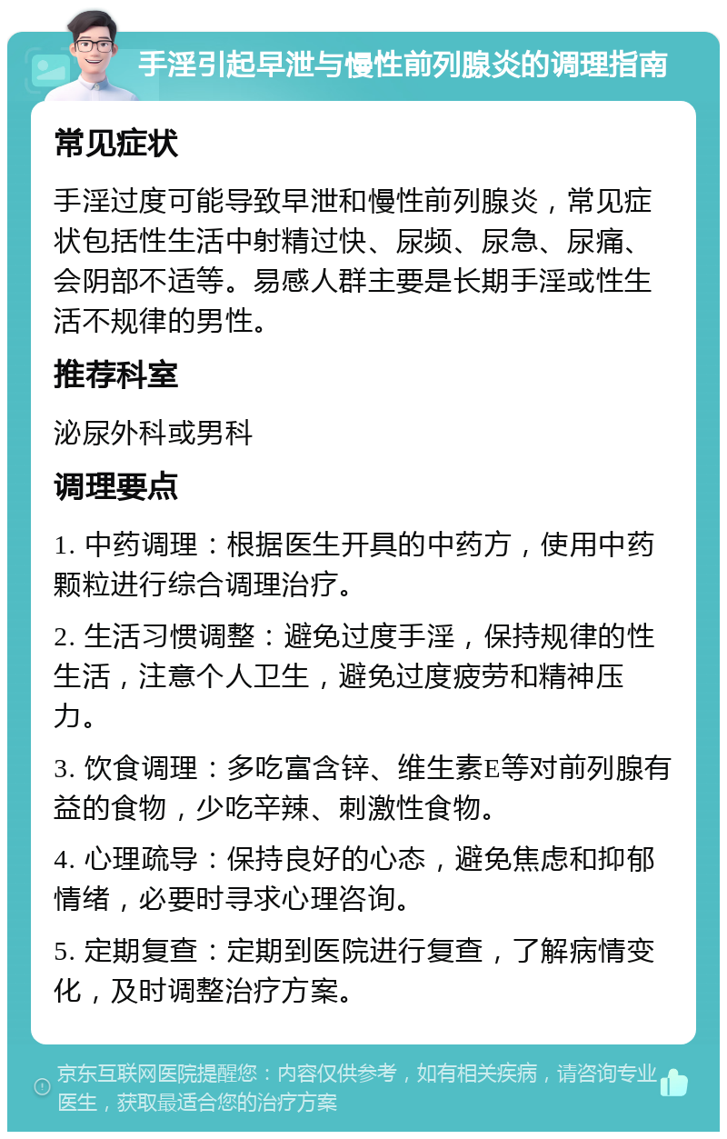 手淫引起早泄与慢性前列腺炎的调理指南 常见症状 手淫过度可能导致早泄和慢性前列腺炎，常见症状包括性生活中射精过快、尿频、尿急、尿痛、会阴部不适等。易感人群主要是长期手淫或性生活不规律的男性。 推荐科室 泌尿外科或男科 调理要点 1. 中药调理：根据医生开具的中药方，使用中药颗粒进行综合调理治疗。 2. 生活习惯调整：避免过度手淫，保持规律的性生活，注意个人卫生，避免过度疲劳和精神压力。 3. 饮食调理：多吃富含锌、维生素E等对前列腺有益的食物，少吃辛辣、刺激性食物。 4. 心理疏导：保持良好的心态，避免焦虑和抑郁情绪，必要时寻求心理咨询。 5. 定期复查：定期到医院进行复查，了解病情变化，及时调整治疗方案。