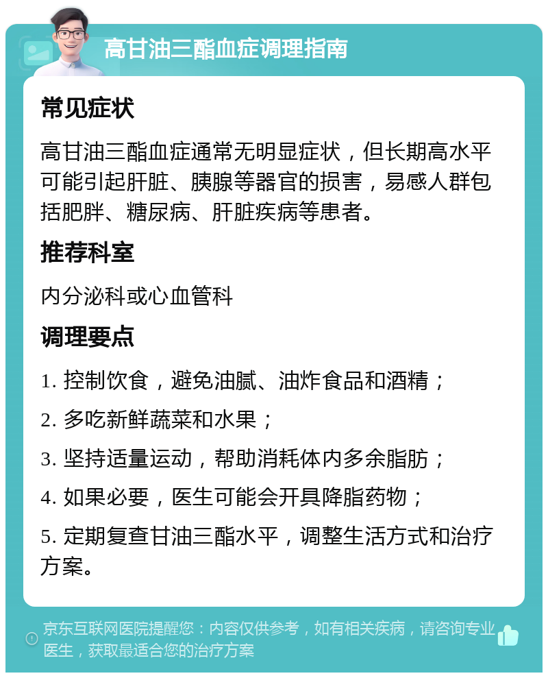 高甘油三酯血症调理指南 常见症状 高甘油三酯血症通常无明显症状，但长期高水平可能引起肝脏、胰腺等器官的损害，易感人群包括肥胖、糖尿病、肝脏疾病等患者。 推荐科室 内分泌科或心血管科 调理要点 1. 控制饮食，避免油腻、油炸食品和酒精； 2. 多吃新鲜蔬菜和水果； 3. 坚持适量运动，帮助消耗体内多余脂肪； 4. 如果必要，医生可能会开具降脂药物； 5. 定期复查甘油三酯水平，调整生活方式和治疗方案。