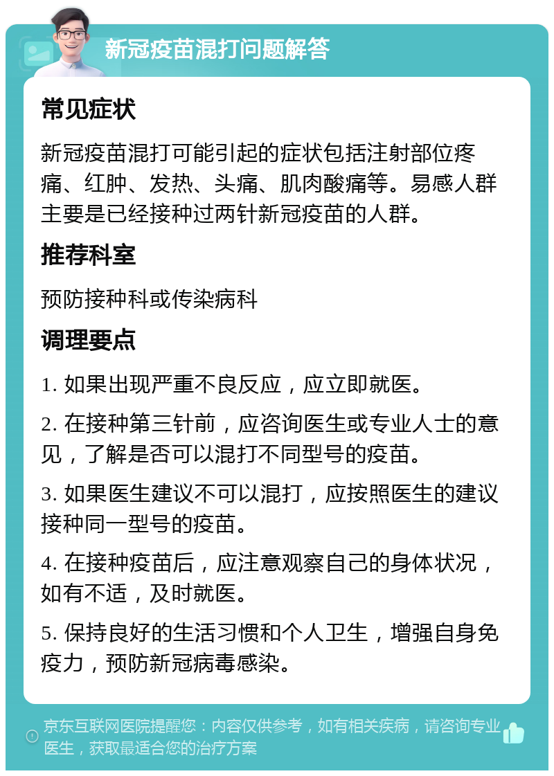 新冠疫苗混打问题解答 常见症状 新冠疫苗混打可能引起的症状包括注射部位疼痛、红肿、发热、头痛、肌肉酸痛等。易感人群主要是已经接种过两针新冠疫苗的人群。 推荐科室 预防接种科或传染病科 调理要点 1. 如果出现严重不良反应，应立即就医。 2. 在接种第三针前，应咨询医生或专业人士的意见，了解是否可以混打不同型号的疫苗。 3. 如果医生建议不可以混打，应按照医生的建议接种同一型号的疫苗。 4. 在接种疫苗后，应注意观察自己的身体状况，如有不适，及时就医。 5. 保持良好的生活习惯和个人卫生，增强自身免疫力，预防新冠病毒感染。