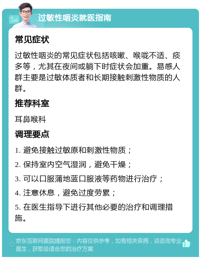 过敏性咽炎就医指南 常见症状 过敏性咽炎的常见症状包括咳嗽、喉咙不适、痰多等，尤其在夜间或躺下时症状会加重。易感人群主要是过敏体质者和长期接触刺激性物质的人群。 推荐科室 耳鼻喉科 调理要点 1. 避免接触过敏原和刺激性物质； 2. 保持室内空气湿润，避免干燥； 3. 可以口服蒲地蓝口服液等药物进行治疗； 4. 注意休息，避免过度劳累； 5. 在医生指导下进行其他必要的治疗和调理措施。