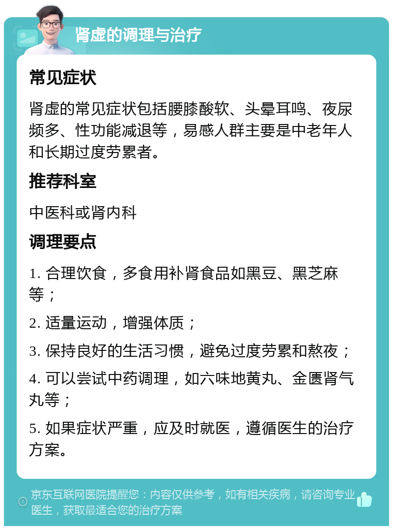 肾虚的调理与治疗 常见症状 肾虚的常见症状包括腰膝酸软、头晕耳鸣、夜尿频多、性功能减退等，易感人群主要是中老年人和长期过度劳累者。 推荐科室 中医科或肾内科 调理要点 1. 合理饮食，多食用补肾食品如黑豆、黑芝麻等； 2. 适量运动，增强体质； 3. 保持良好的生活习惯，避免过度劳累和熬夜； 4. 可以尝试中药调理，如六味地黄丸、金匮肾气丸等； 5. 如果症状严重，应及时就医，遵循医生的治疗方案。