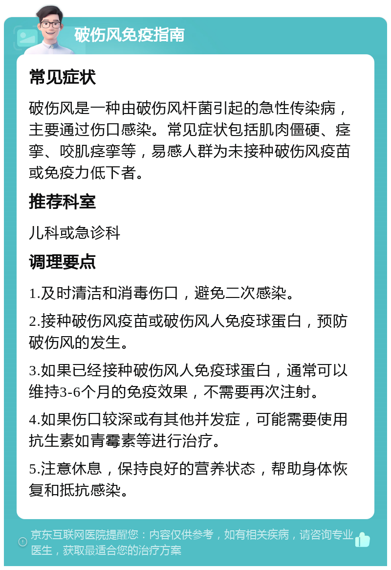 破伤风免疫指南 常见症状 破伤风是一种由破伤风杆菌引起的急性传染病，主要通过伤口感染。常见症状包括肌肉僵硬、痉挛、咬肌痉挛等，易感人群为未接种破伤风疫苗或免疫力低下者。 推荐科室 儿科或急诊科 调理要点 1.及时清洁和消毒伤口，避免二次感染。 2.接种破伤风疫苗或破伤风人免疫球蛋白，预防破伤风的发生。 3.如果已经接种破伤风人免疫球蛋白，通常可以维持3-6个月的免疫效果，不需要再次注射。 4.如果伤口较深或有其他并发症，可能需要使用抗生素如青霉素等进行治疗。 5.注意休息，保持良好的营养状态，帮助身体恢复和抵抗感染。