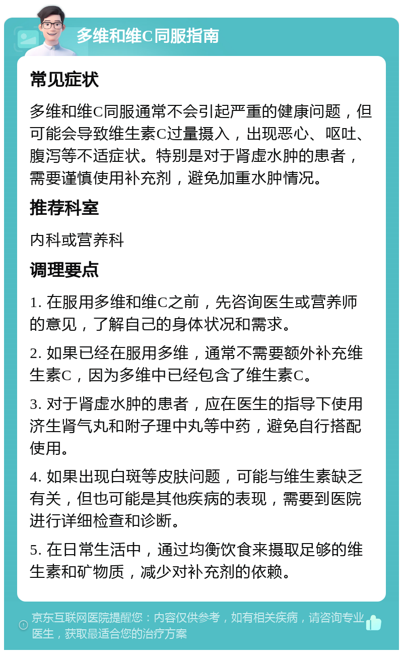 多维和维C同服指南 常见症状 多维和维C同服通常不会引起严重的健康问题，但可能会导致维生素C过量摄入，出现恶心、呕吐、腹泻等不适症状。特别是对于肾虚水肿的患者，需要谨慎使用补充剂，避免加重水肿情况。 推荐科室 内科或营养科 调理要点 1. 在服用多维和维C之前，先咨询医生或营养师的意见，了解自己的身体状况和需求。 2. 如果已经在服用多维，通常不需要额外补充维生素C，因为多维中已经包含了维生素C。 3. 对于肾虚水肿的患者，应在医生的指导下使用济生肾气丸和附子理中丸等中药，避免自行搭配使用。 4. 如果出现白斑等皮肤问题，可能与维生素缺乏有关，但也可能是其他疾病的表现，需要到医院进行详细检查和诊断。 5. 在日常生活中，通过均衡饮食来摄取足够的维生素和矿物质，减少对补充剂的依赖。