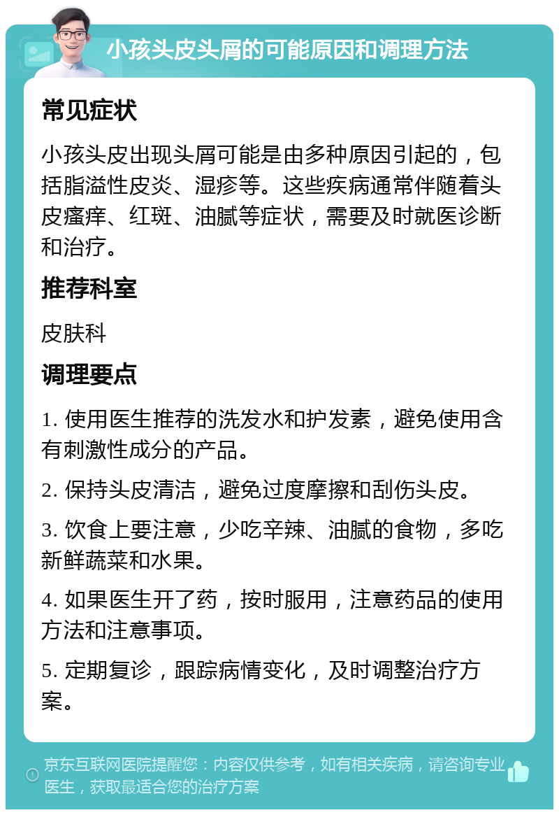 小孩头皮头屑的可能原因和调理方法 常见症状 小孩头皮出现头屑可能是由多种原因引起的，包括脂溢性皮炎、湿疹等。这些疾病通常伴随着头皮瘙痒、红斑、油腻等症状，需要及时就医诊断和治疗。 推荐科室 皮肤科 调理要点 1. 使用医生推荐的洗发水和护发素，避免使用含有刺激性成分的产品。 2. 保持头皮清洁，避免过度摩擦和刮伤头皮。 3. 饮食上要注意，少吃辛辣、油腻的食物，多吃新鲜蔬菜和水果。 4. 如果医生开了药，按时服用，注意药品的使用方法和注意事项。 5. 定期复诊，跟踪病情变化，及时调整治疗方案。