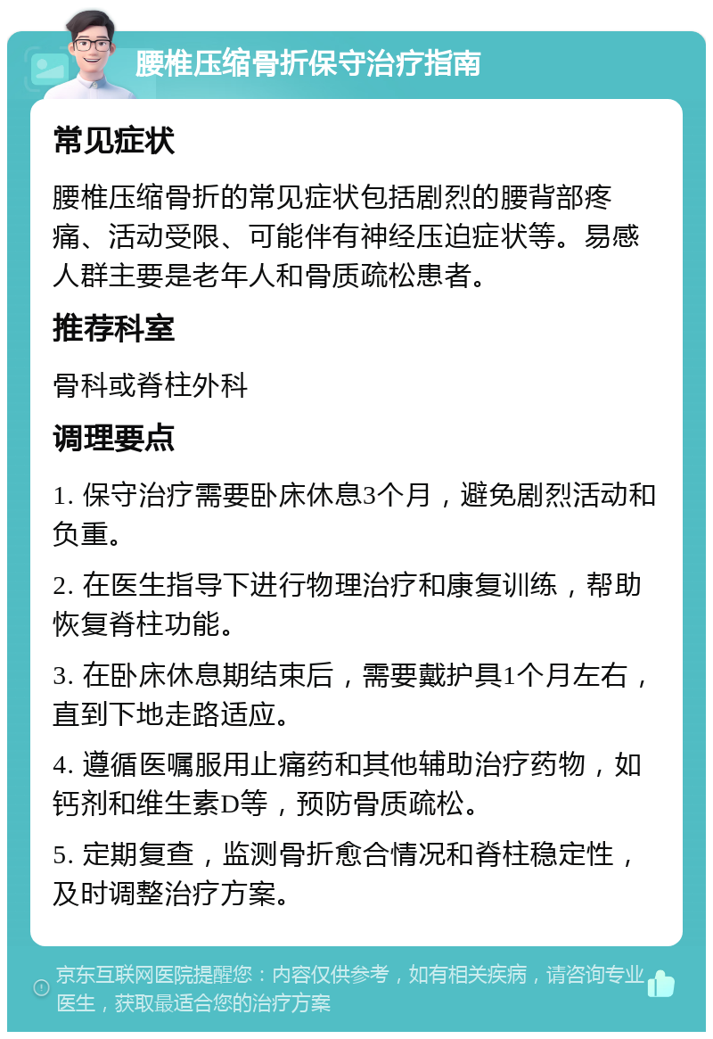 腰椎压缩骨折保守治疗指南 常见症状 腰椎压缩骨折的常见症状包括剧烈的腰背部疼痛、活动受限、可能伴有神经压迫症状等。易感人群主要是老年人和骨质疏松患者。 推荐科室 骨科或脊柱外科 调理要点 1. 保守治疗需要卧床休息3个月，避免剧烈活动和负重。 2. 在医生指导下进行物理治疗和康复训练，帮助恢复脊柱功能。 3. 在卧床休息期结束后，需要戴护具1个月左右，直到下地走路适应。 4. 遵循医嘱服用止痛药和其他辅助治疗药物，如钙剂和维生素D等，预防骨质疏松。 5. 定期复查，监测骨折愈合情况和脊柱稳定性，及时调整治疗方案。