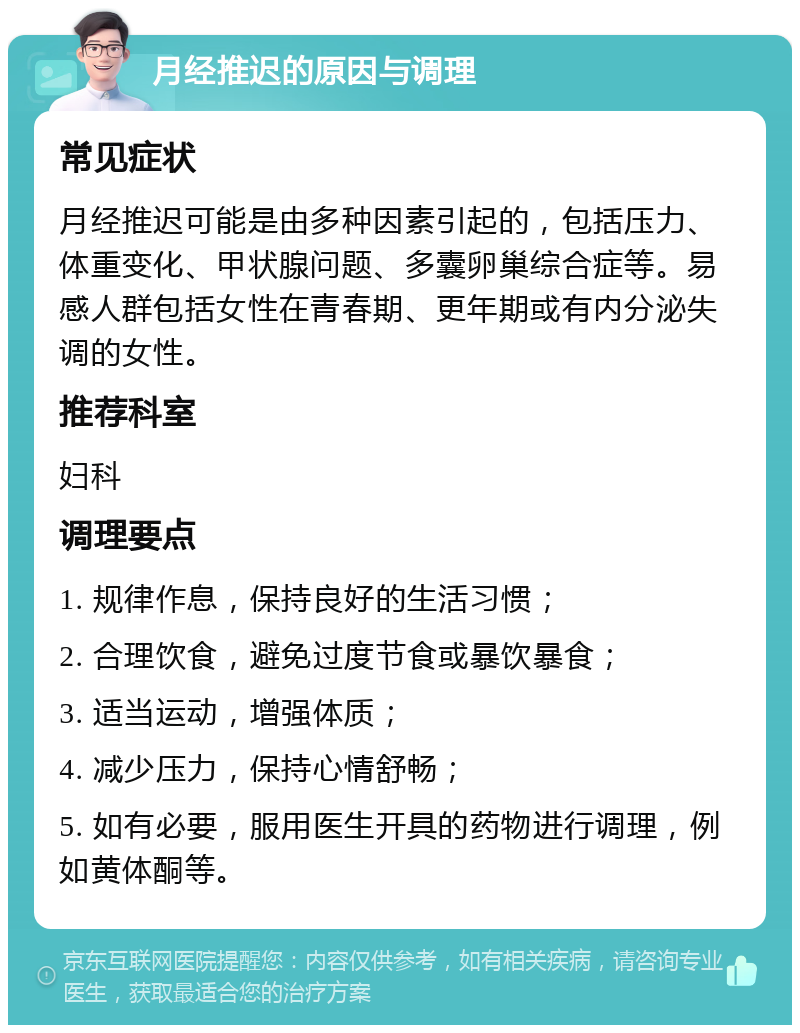 月经推迟的原因与调理 常见症状 月经推迟可能是由多种因素引起的，包括压力、体重变化、甲状腺问题、多囊卵巢综合症等。易感人群包括女性在青春期、更年期或有内分泌失调的女性。 推荐科室 妇科 调理要点 1. 规律作息，保持良好的生活习惯； 2. 合理饮食，避免过度节食或暴饮暴食； 3. 适当运动，增强体质； 4. 减少压力，保持心情舒畅； 5. 如有必要，服用医生开具的药物进行调理，例如黄体酮等。