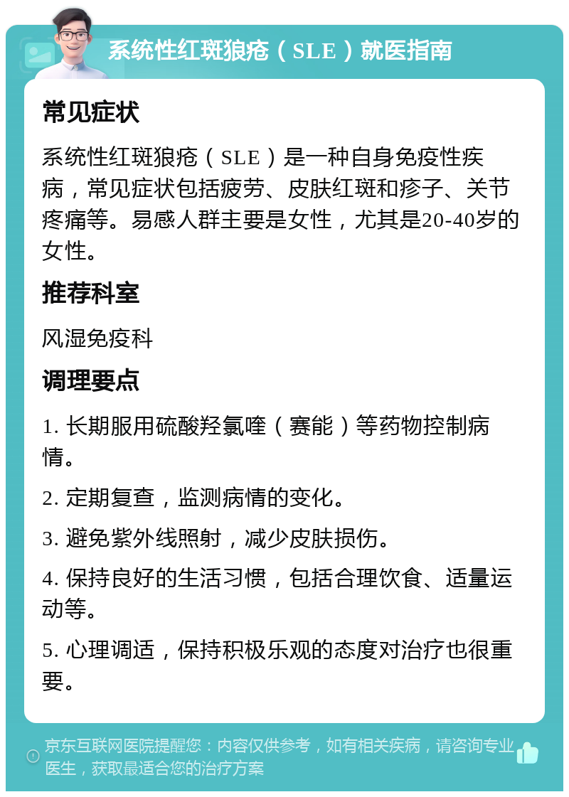 系统性红斑狼疮（SLE）就医指南 常见症状 系统性红斑狼疮（SLE）是一种自身免疫性疾病，常见症状包括疲劳、皮肤红斑和疹子、关节疼痛等。易感人群主要是女性，尤其是20-40岁的女性。 推荐科室 风湿免疫科 调理要点 1. 长期服用硫酸羟氯喹（赛能）等药物控制病情。 2. 定期复查，监测病情的变化。 3. 避免紫外线照射，减少皮肤损伤。 4. 保持良好的生活习惯，包括合理饮食、适量运动等。 5. 心理调适，保持积极乐观的态度对治疗也很重要。