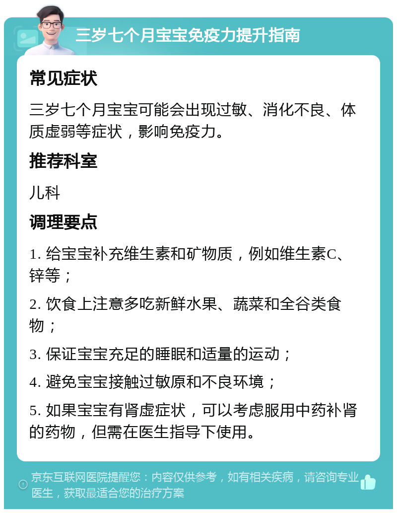 三岁七个月宝宝免疫力提升指南 常见症状 三岁七个月宝宝可能会出现过敏、消化不良、体质虚弱等症状，影响免疫力。 推荐科室 儿科 调理要点 1. 给宝宝补充维生素和矿物质，例如维生素C、锌等； 2. 饮食上注意多吃新鲜水果、蔬菜和全谷类食物； 3. 保证宝宝充足的睡眠和适量的运动； 4. 避免宝宝接触过敏原和不良环境； 5. 如果宝宝有肾虚症状，可以考虑服用中药补肾的药物，但需在医生指导下使用。