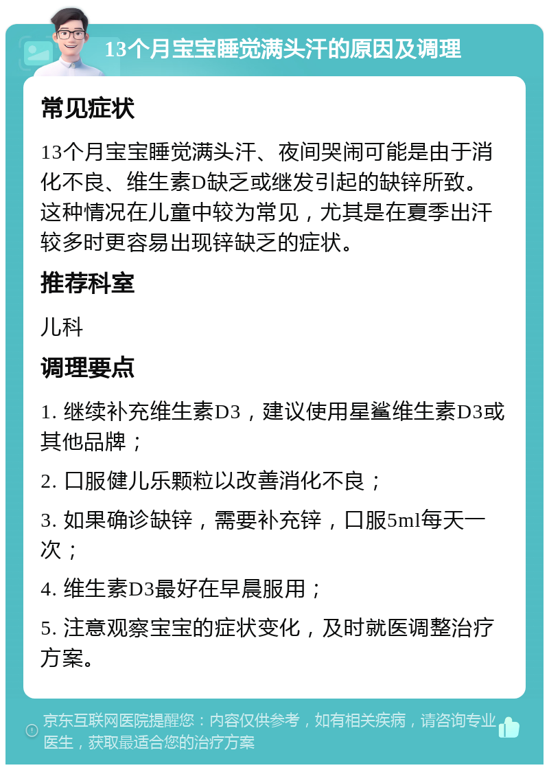 13个月宝宝睡觉满头汗的原因及调理 常见症状 13个月宝宝睡觉满头汗、夜间哭闹可能是由于消化不良、维生素D缺乏或继发引起的缺锌所致。这种情况在儿童中较为常见，尤其是在夏季出汗较多时更容易出现锌缺乏的症状。 推荐科室 儿科 调理要点 1. 继续补充维生素D3，建议使用星鲨维生素D3或其他品牌； 2. 口服健儿乐颗粒以改善消化不良； 3. 如果确诊缺锌，需要补充锌，口服5ml每天一次； 4. 维生素D3最好在早晨服用； 5. 注意观察宝宝的症状变化，及时就医调整治疗方案。