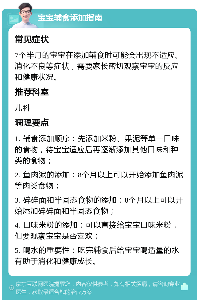 宝宝辅食添加指南 常见症状 7个半月的宝宝在添加辅食时可能会出现不适应、消化不良等症状，需要家长密切观察宝宝的反应和健康状况。 推荐科室 儿科 调理要点 1. 辅食添加顺序：先添加米粉、果泥等单一口味的食物，待宝宝适应后再逐渐添加其他口味和种类的食物； 2. 鱼肉泥的添加：8个月以上可以开始添加鱼肉泥等肉类食物； 3. 碎碎面和半固态食物的添加：8个月以上可以开始添加碎碎面和半固态食物； 4. 口味米粉的添加：可以直接给宝宝口味米粉，但要观察宝宝是否喜欢； 5. 喝水的重要性：吃完辅食后给宝宝喝适量的水有助于消化和健康成长。