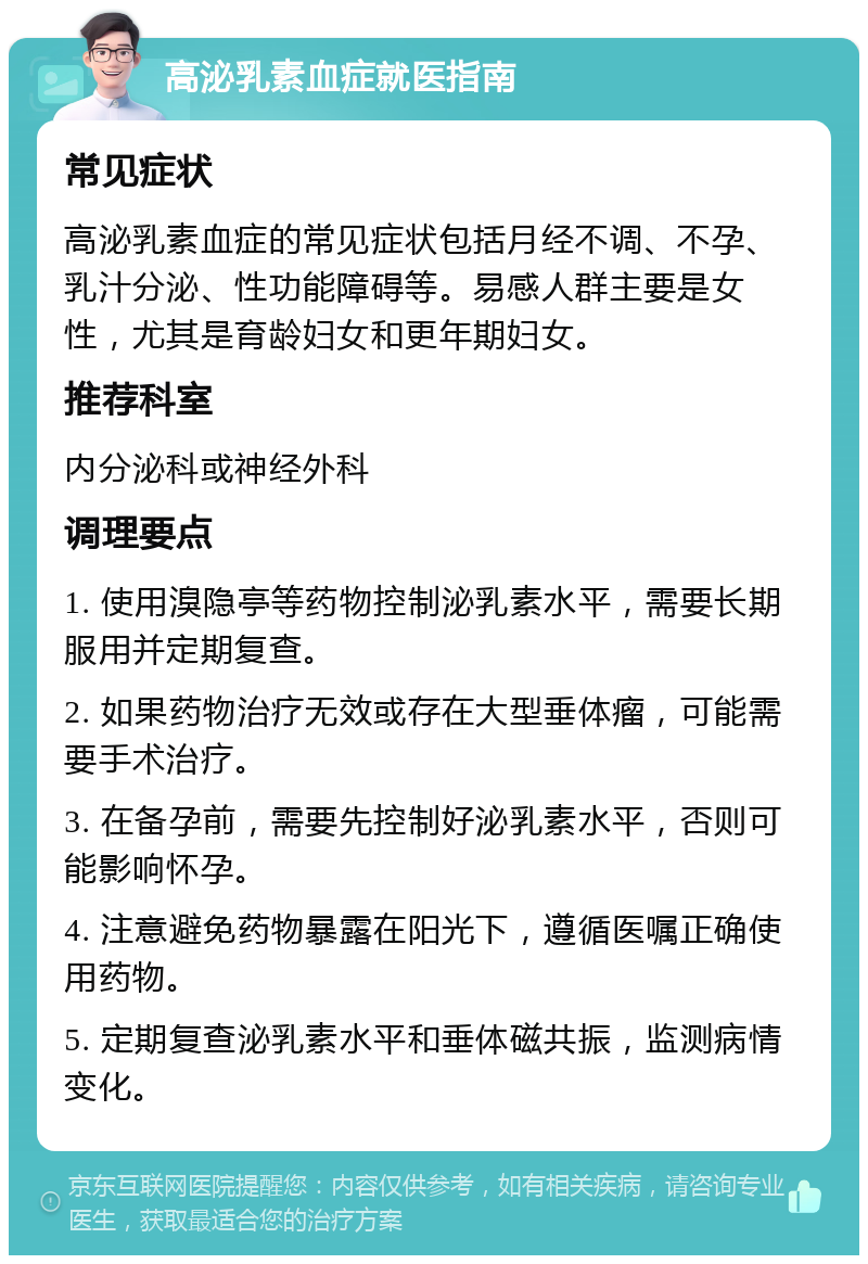 高泌乳素血症就医指南 常见症状 高泌乳素血症的常见症状包括月经不调、不孕、乳汁分泌、性功能障碍等。易感人群主要是女性，尤其是育龄妇女和更年期妇女。 推荐科室 内分泌科或神经外科 调理要点 1. 使用溴隐亭等药物控制泌乳素水平，需要长期服用并定期复查。 2. 如果药物治疗无效或存在大型垂体瘤，可能需要手术治疗。 3. 在备孕前，需要先控制好泌乳素水平，否则可能影响怀孕。 4. 注意避免药物暴露在阳光下，遵循医嘱正确使用药物。 5. 定期复查泌乳素水平和垂体磁共振，监测病情变化。