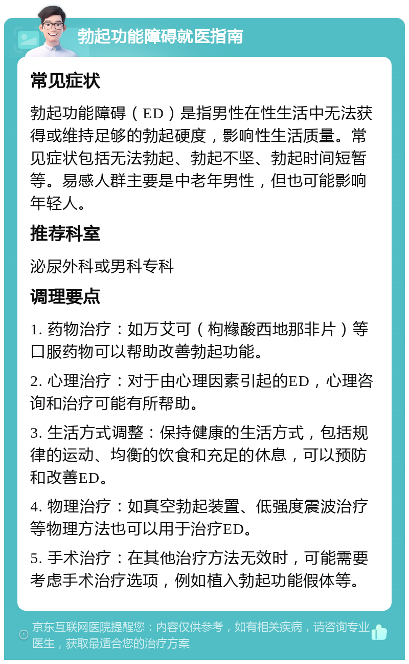 勃起功能障碍就医指南 常见症状 勃起功能障碍（ED）是指男性在性生活中无法获得或维持足够的勃起硬度，影响性生活质量。常见症状包括无法勃起、勃起不坚、勃起时间短暂等。易感人群主要是中老年男性，但也可能影响年轻人。 推荐科室 泌尿外科或男科专科 调理要点 1. 药物治疗：如万艾可（枸橼酸西地那非片）等口服药物可以帮助改善勃起功能。 2. 心理治疗：对于由心理因素引起的ED，心理咨询和治疗可能有所帮助。 3. 生活方式调整：保持健康的生活方式，包括规律的运动、均衡的饮食和充足的休息，可以预防和改善ED。 4. 物理治疗：如真空勃起装置、低强度震波治疗等物理方法也可以用于治疗ED。 5. 手术治疗：在其他治疗方法无效时，可能需要考虑手术治疗选项，例如植入勃起功能假体等。