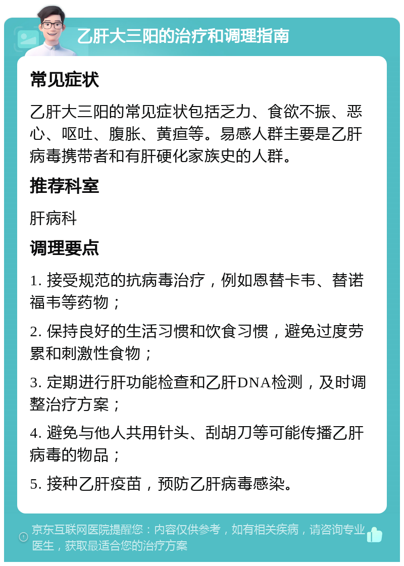 乙肝大三阳的治疗和调理指南 常见症状 乙肝大三阳的常见症状包括乏力、食欲不振、恶心、呕吐、腹胀、黄疸等。易感人群主要是乙肝病毒携带者和有肝硬化家族史的人群。 推荐科室 肝病科 调理要点 1. 接受规范的抗病毒治疗，例如恩替卡韦、替诺福韦等药物； 2. 保持良好的生活习惯和饮食习惯，避免过度劳累和刺激性食物； 3. 定期进行肝功能检查和乙肝DNA检测，及时调整治疗方案； 4. 避免与他人共用针头、刮胡刀等可能传播乙肝病毒的物品； 5. 接种乙肝疫苗，预防乙肝病毒感染。