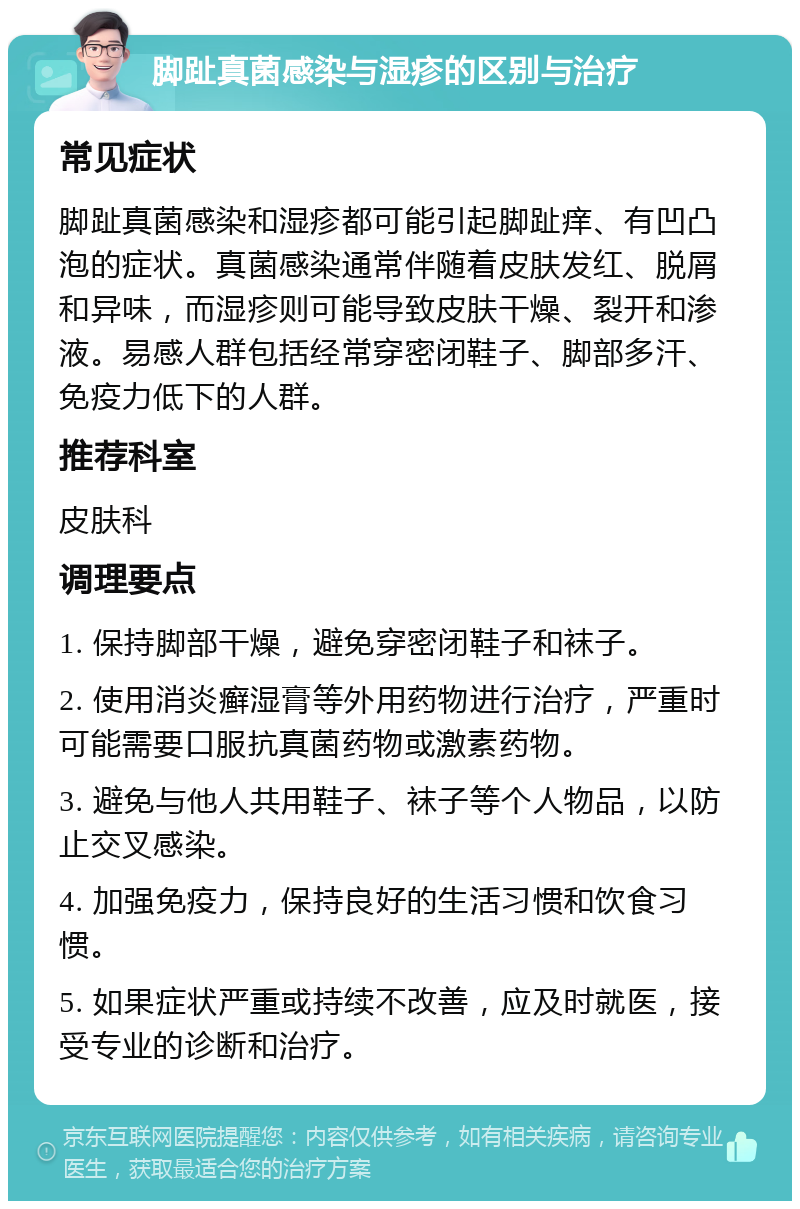 脚趾真菌感染与湿疹的区别与治疗 常见症状 脚趾真菌感染和湿疹都可能引起脚趾痒、有凹凸泡的症状。真菌感染通常伴随着皮肤发红、脱屑和异味，而湿疹则可能导致皮肤干燥、裂开和渗液。易感人群包括经常穿密闭鞋子、脚部多汗、免疫力低下的人群。 推荐科室 皮肤科 调理要点 1. 保持脚部干燥，避免穿密闭鞋子和袜子。 2. 使用消炎癣湿膏等外用药物进行治疗，严重时可能需要口服抗真菌药物或激素药物。 3. 避免与他人共用鞋子、袜子等个人物品，以防止交叉感染。 4. 加强免疫力，保持良好的生活习惯和饮食习惯。 5. 如果症状严重或持续不改善，应及时就医，接受专业的诊断和治疗。