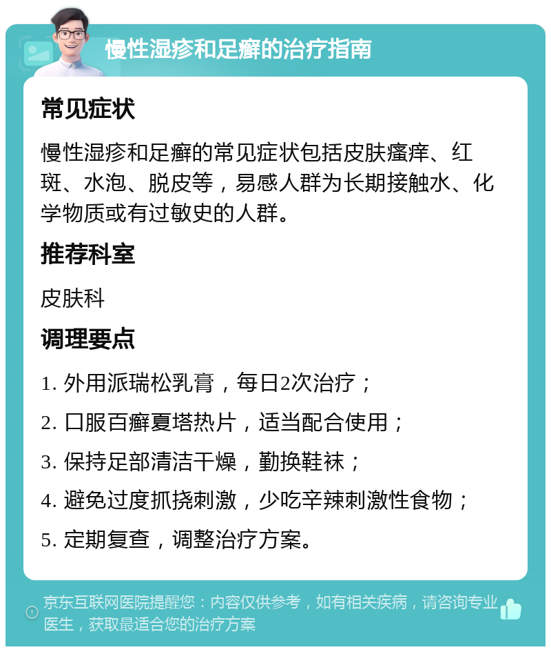 慢性湿疹和足癣的治疗指南 常见症状 慢性湿疹和足癣的常见症状包括皮肤瘙痒、红斑、水泡、脱皮等，易感人群为长期接触水、化学物质或有过敏史的人群。 推荐科室 皮肤科 调理要点 1. 外用派瑞松乳膏，每日2次治疗； 2. 口服百癣夏塔热片，适当配合使用； 3. 保持足部清洁干燥，勤换鞋袜； 4. 避免过度抓挠刺激，少吃辛辣刺激性食物； 5. 定期复查，调整治疗方案。