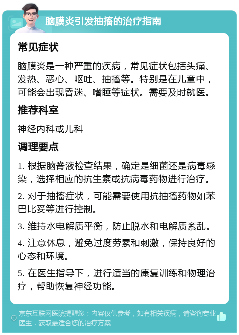 脑膜炎引发抽搐的治疗指南 常见症状 脑膜炎是一种严重的疾病，常见症状包括头痛、发热、恶心、呕吐、抽搐等。特别是在儿童中，可能会出现昏迷、嗜睡等症状。需要及时就医。 推荐科室 神经内科或儿科 调理要点 1. 根据脑脊液检查结果，确定是细菌还是病毒感染，选择相应的抗生素或抗病毒药物进行治疗。 2. 对于抽搐症状，可能需要使用抗抽搐药物如苯巴比妥等进行控制。 3. 维持水电解质平衡，防止脱水和电解质紊乱。 4. 注意休息，避免过度劳累和刺激，保持良好的心态和环境。 5. 在医生指导下，进行适当的康复训练和物理治疗，帮助恢复神经功能。