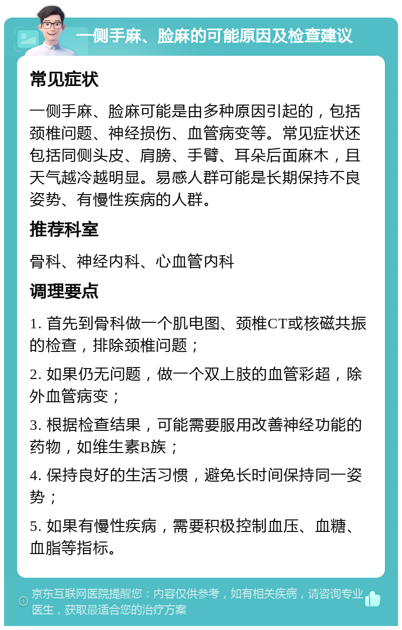 一侧手麻、脸麻的可能原因及检查建议 常见症状 一侧手麻、脸麻可能是由多种原因引起的，包括颈椎问题、神经损伤、血管病变等。常见症状还包括同侧头皮、肩膀、手臂、耳朵后面麻木，且天气越冷越明显。易感人群可能是长期保持不良姿势、有慢性疾病的人群。 推荐科室 骨科、神经内科、心血管内科 调理要点 1. 首先到骨科做一个肌电图、颈椎CT或核磁共振的检查，排除颈椎问题； 2. 如果仍无问题，做一个双上肢的血管彩超，除外血管病变； 3. 根据检查结果，可能需要服用改善神经功能的药物，如维生素B族； 4. 保持良好的生活习惯，避免长时间保持同一姿势； 5. 如果有慢性疾病，需要积极控制血压、血糖、血脂等指标。