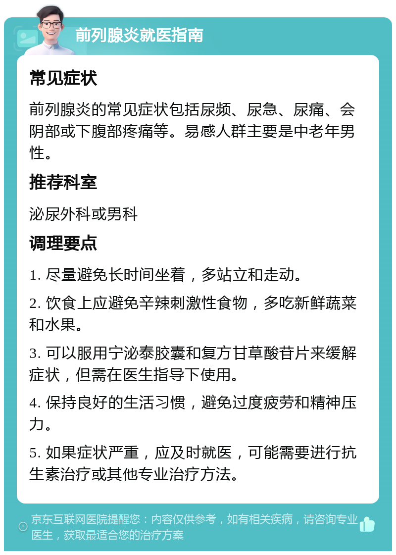 前列腺炎就医指南 常见症状 前列腺炎的常见症状包括尿频、尿急、尿痛、会阴部或下腹部疼痛等。易感人群主要是中老年男性。 推荐科室 泌尿外科或男科 调理要点 1. 尽量避免长时间坐着，多站立和走动。 2. 饮食上应避免辛辣刺激性食物，多吃新鲜蔬菜和水果。 3. 可以服用宁泌泰胶囊和复方甘草酸苷片来缓解症状，但需在医生指导下使用。 4. 保持良好的生活习惯，避免过度疲劳和精神压力。 5. 如果症状严重，应及时就医，可能需要进行抗生素治疗或其他专业治疗方法。