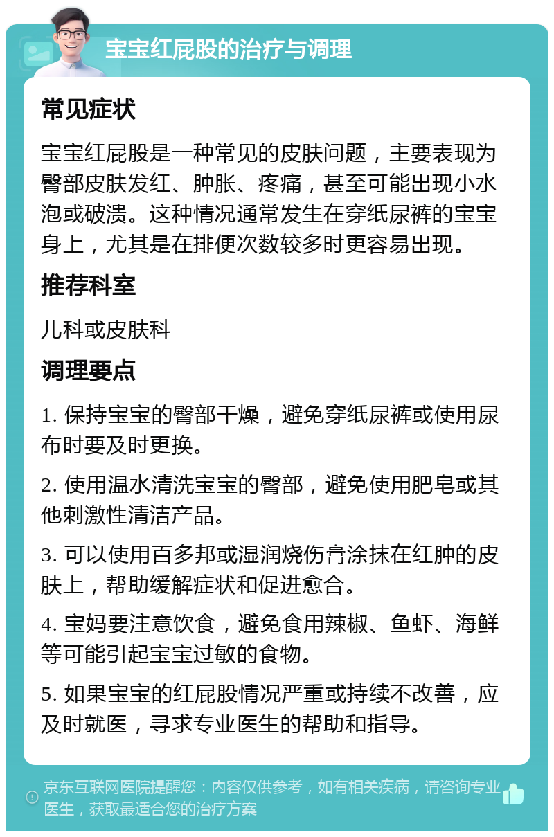 宝宝红屁股的治疗与调理 常见症状 宝宝红屁股是一种常见的皮肤问题，主要表现为臀部皮肤发红、肿胀、疼痛，甚至可能出现小水泡或破溃。这种情况通常发生在穿纸尿裤的宝宝身上，尤其是在排便次数较多时更容易出现。 推荐科室 儿科或皮肤科 调理要点 1. 保持宝宝的臀部干燥，避免穿纸尿裤或使用尿布时要及时更换。 2. 使用温水清洗宝宝的臀部，避免使用肥皂或其他刺激性清洁产品。 3. 可以使用百多邦或湿润烧伤膏涂抹在红肿的皮肤上，帮助缓解症状和促进愈合。 4. 宝妈要注意饮食，避免食用辣椒、鱼虾、海鲜等可能引起宝宝过敏的食物。 5. 如果宝宝的红屁股情况严重或持续不改善，应及时就医，寻求专业医生的帮助和指导。