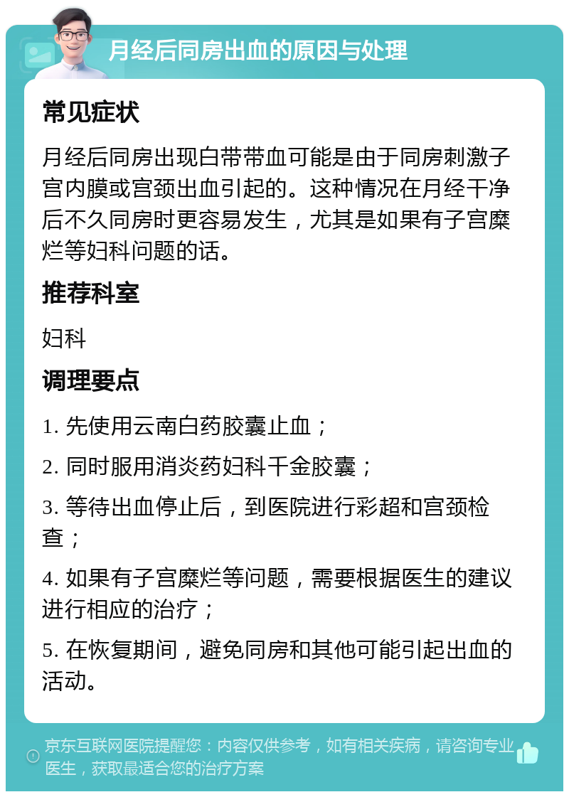 月经后同房出血的原因与处理 常见症状 月经后同房出现白带带血可能是由于同房刺激子宫内膜或宫颈出血引起的。这种情况在月经干净后不久同房时更容易发生，尤其是如果有子宫糜烂等妇科问题的话。 推荐科室 妇科 调理要点 1. 先使用云南白药胶囊止血； 2. 同时服用消炎药妇科千金胶囊； 3. 等待出血停止后，到医院进行彩超和宫颈检查； 4. 如果有子宫糜烂等问题，需要根据医生的建议进行相应的治疗； 5. 在恢复期间，避免同房和其他可能引起出血的活动。